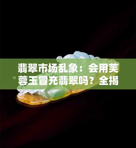 翡翠市场乱象：会用芙蓉玉冒充翡翠吗？全揭秘！