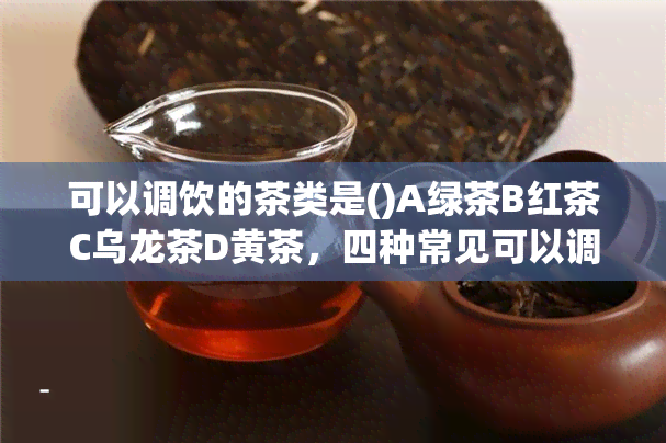 可以调饮的茶类是()A绿茶B红茶C乌龙茶D黄茶，四种常见可以调饮的茶类：绿茶、红茶、乌龙茶和黄茶