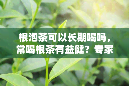 根泡茶可以长期喝吗，常喝根茶有益健？专家解析能否长期饮用