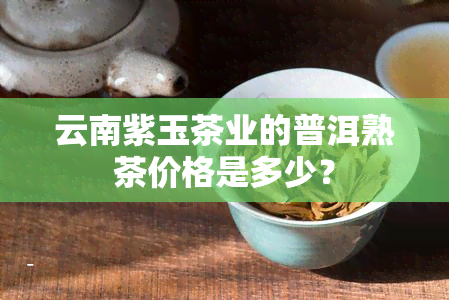 云南紫玉茶业的普洱熟茶价格是多少？