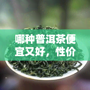 哪种普洱茶便宜又好，性价比高！哪些普洱茶值得购买？