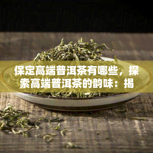 保定高端普洱茶有哪些，探索高端普洱茶的韵味：揭秘保定市场中的热门品种