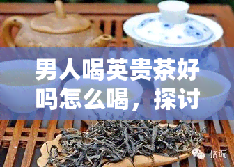 男人喝英贵茶好吗怎么喝，探讨男性饮用英式红茶的好处与正确冲泡方法