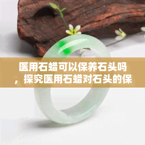 医用石蜡可以保养石头吗，探究医用石蜡对石头的保养效果