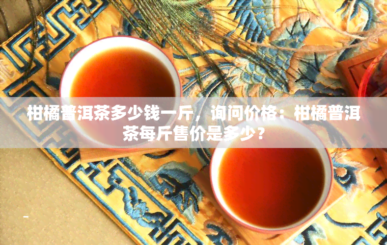 柑橘普洱茶多少钱一斤，询问价格：柑橘普洱茶每斤售价是多少？