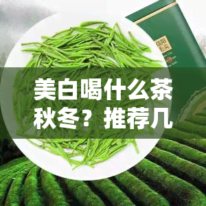 美白喝什么茶秋冬？推荐几款适合美白调理的茶饮