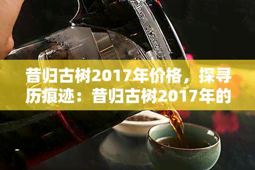 昔归古树2017年价格，探寻历痕迹：昔归古树2017年的茶叶市场价格解析