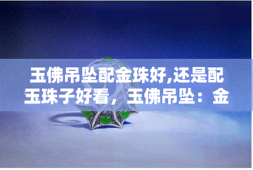 玉佛吊坠配金珠好,还是配玉珠子好看，玉佛吊坠：金珠配饰与玉珠配饰，哪个更胜一筹？