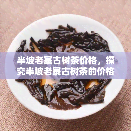 半坡老寨古树茶价格，探究半坡老寨古树茶的价格，了解其价值所在