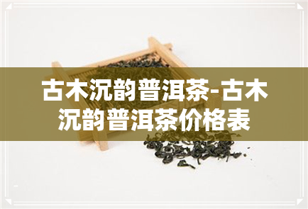 古木沉韵普洱茶-古木沉韵普洱茶价格表