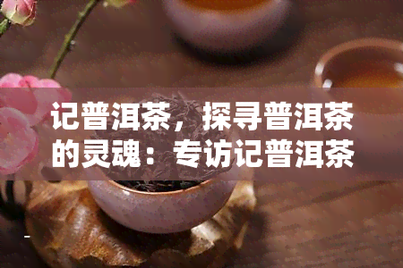 记普洱茶，探寻普洱茶的灵魂：专访记普洱茶