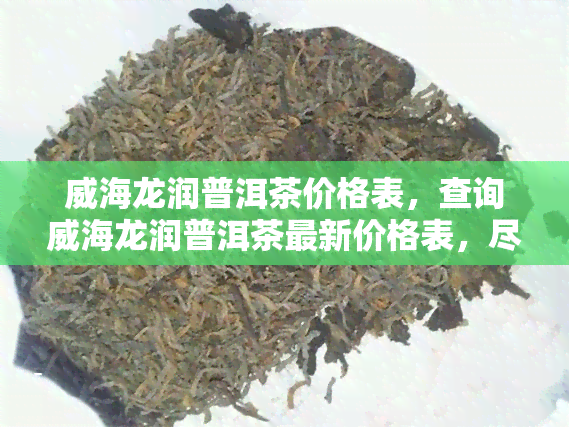 威海龙润普洱茶价格表，查询威海龙润普洱茶最新价格表，尽在这里！