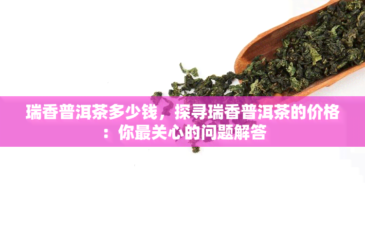 瑞香普洱茶多少钱，探寻瑞香普洱茶的价格：你最关心的问题解答