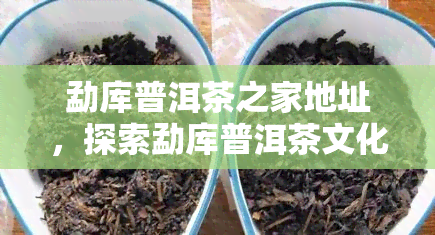 勐库普洱茶之家地址，探索勐库普洱茶文化：揭秘勐库普洱茶之家的地址