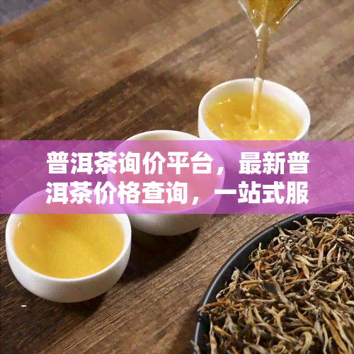 普洱茶询价平台，最新普洱茶价格查询，一站式服务平台！