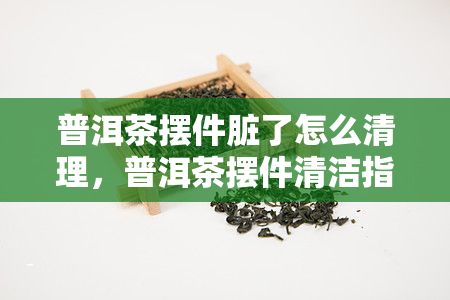 普洱茶摆件脏了怎么清理，普洱茶摆件清洁指南：让爱茶之物重焕光彩！