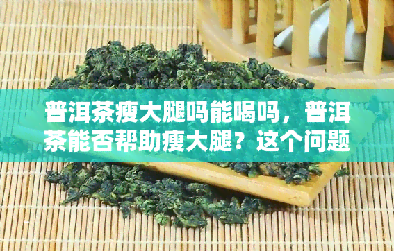 普洱茶瘦大腿吗能喝吗，普洱茶能否帮助瘦大腿？这个问题的答案你一定要知道！