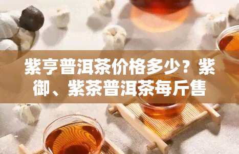 紫亨普洱茶价格多少？紫御、紫茶普洱茶每斤售价是多少？