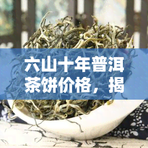 六山十年普洱茶饼价格，揭秘六山十年普洱茶饼的市场价格！