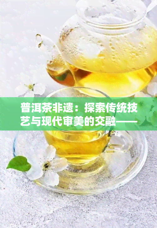 普洱茶非遗：探索传统技艺与现代审美的交融——非遗传人与精美图片展示