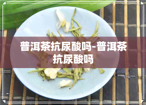 普洱茶抗尿酸吗-普洱茶抗尿酸吗