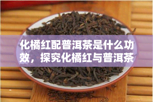 化橘红配普洱茶是什么功效，探究化橘红与普洱茶的搭配功效