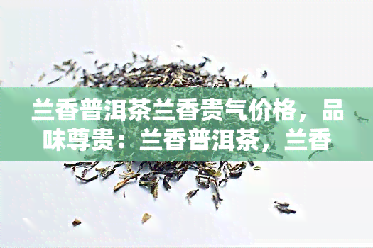 兰香普洱茶兰香贵气价格，品味尊贵：兰香普洱茶，兰香贵气的价格与独特口感