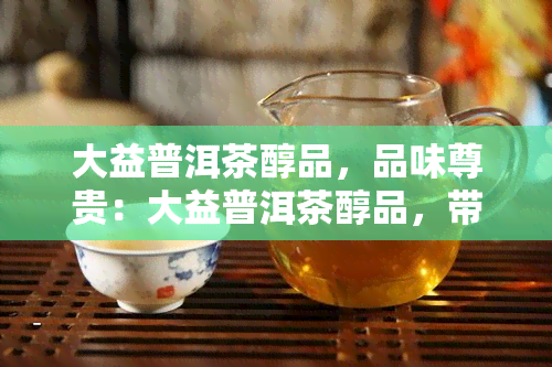 大益普洱茶醇品，品味尊贵：大益普洱茶醇品，带你领略茶香四溢的世界