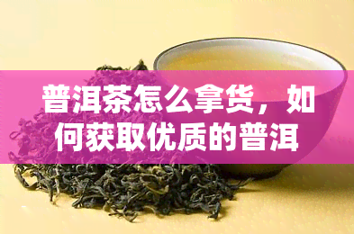 普洱茶怎么拿货，如何获取优质的普洱茶？了解普洱茶拿货渠道与方法！