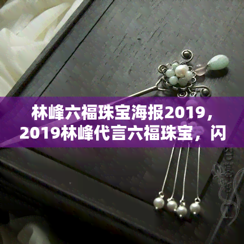 林峰六福珠宝海报2019，2019林峰代言六福珠宝，闪耀奢华的最新海报发布！