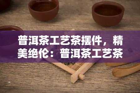 普洱茶工艺茶摆件，精美绝伦：普洱茶工艺茶摆件，让您品味生活的艺术之美