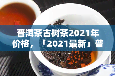 普洱茶古树茶2021年价格，「2021最新」普洱茶古树茶价格行情分析