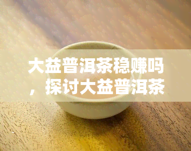 大益普洱茶稳赚吗，探讨大益普洱茶的投资价值：稳赚还是风险并存？