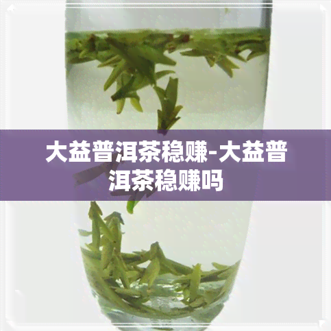 大益普洱茶稳赚-大益普洱茶稳赚吗