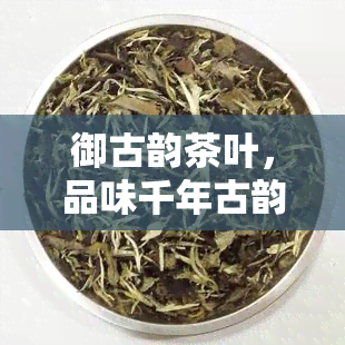 御古韵茶叶，品味千年古韵，体验醇厚茶香——御古韵茶叶