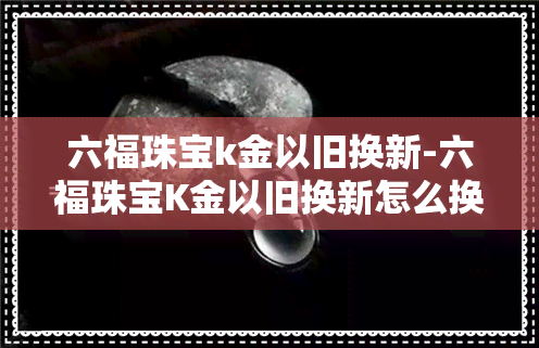 六福珠宝k金以旧换新-六福珠宝K金以旧换新怎么换