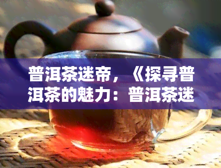 普洱茶迷帝，《探寻普洱茶的魅力：普洱茶迷帝的传奇故事》