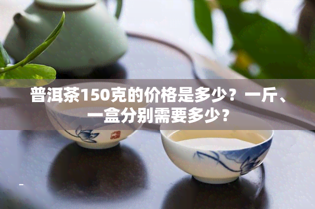 普洱茶150克的价格是多少？一斤、一盒分别需要多少？