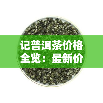 记普洱茶价格全览：最新价格表及参考价