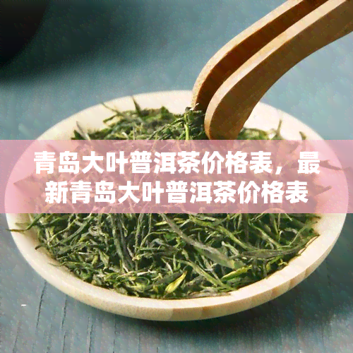 青岛大叶普洱茶价格表，最新青岛大叶普洱茶价格表，一目了然！