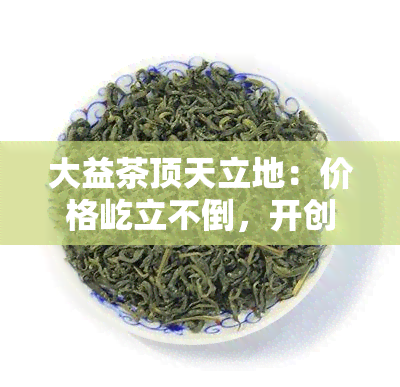 大益茶顶天立地：价格屹立不倒，开创茶界新天地