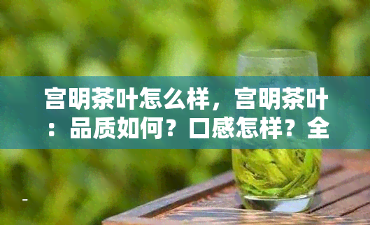 宫明茶叶怎么样，宫明茶叶：品质如何？口感怎样？全面评测