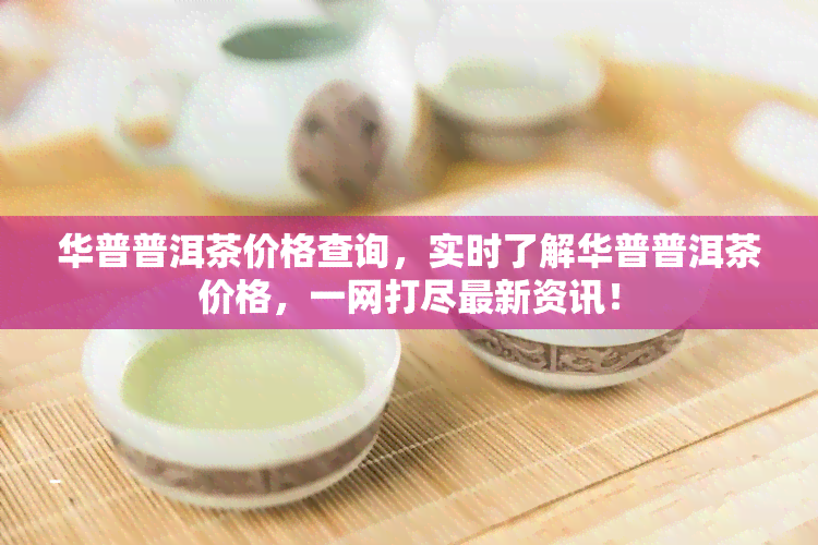 华普普洱茶价格查询，实时了解华普普洱茶价格，一网打尽最新资讯！