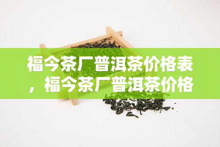 福今茶厂普洱茶价格表，福今茶厂普洱茶价格一览表