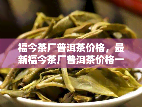 福今茶厂普洱茶价格，最新福今茶厂普洱茶价格一览表，一网打尽！