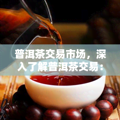 普洱茶交易市场，深入了解普洱茶交易：探索普洱茶交易市场的运作与影响