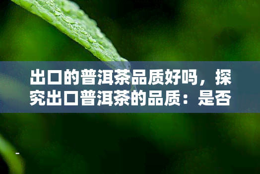 出口的普洱茶品质好吗，探究出口普洱茶的品质：是否如传说中那么好？