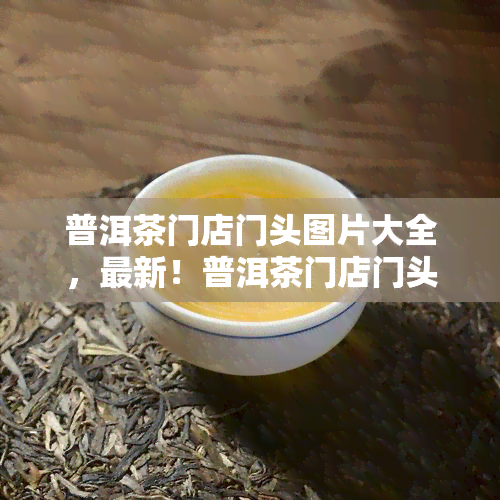 普洱茶门店门头图片大全，最新！普洱茶门店门头图片大全，助力您的店面装修设计