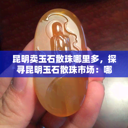 昆明卖玉石散珠哪里多，探寻昆明玉石散珠市场：哪里是更佳购买地点？