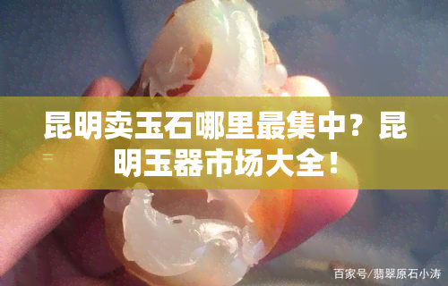 昆明卖玉石哪里最集中？昆明玉器市场大全！